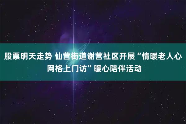 股票明天走势 仙营街道谢营社区开展“情暖老人心 网格上门访”暖心陪伴活动