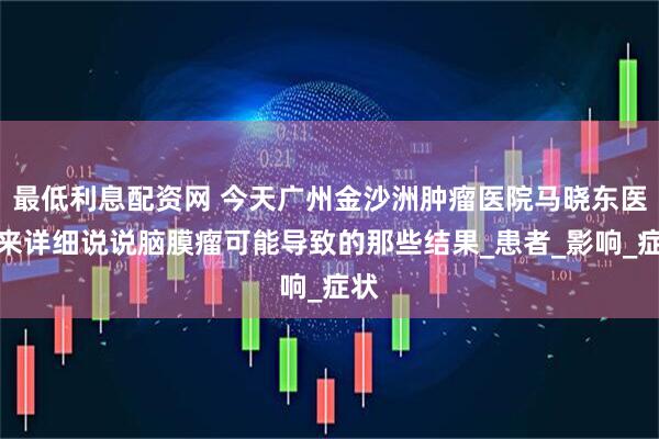 最低利息配资网 今天广州金沙洲肿瘤医院马晓东医生来详细说说脑膜瘤可能导致的那些结果_患者_影响_症状