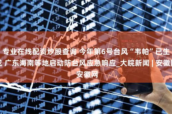 专业在线配资炒股查询 今年第6号台风“韦帕”已生成 广东海南等地启动防台风应急响应_大皖新闻 | 安徽网