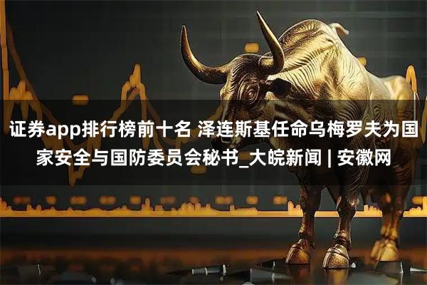 证券app排行榜前十名 泽连斯基任命乌梅罗夫为国家安全与国防委员会秘书_大皖新闻 | 安徽网