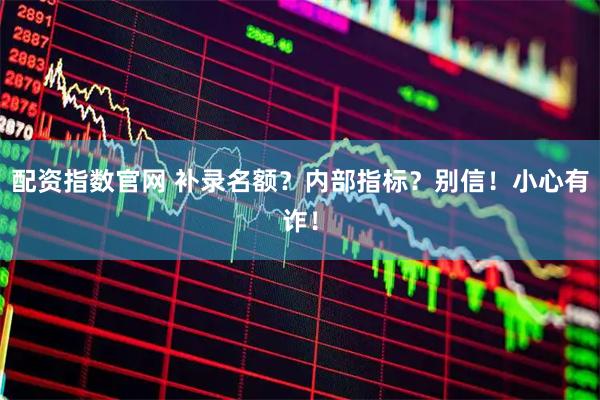 配资指数官网 补录名额？内部指标？别信！小心有诈！