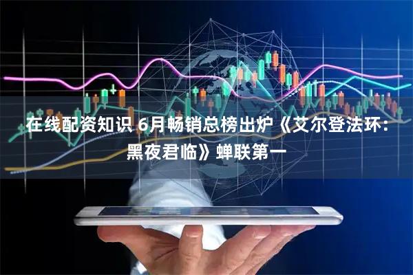 在线配资知识 6月畅销总榜出炉《艾尔登法环：黑夜君临》蝉联第一