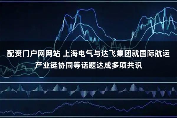 配资门户网网站 上海电气与达飞集团就国际航运产业链协同等话题达成多项共识
