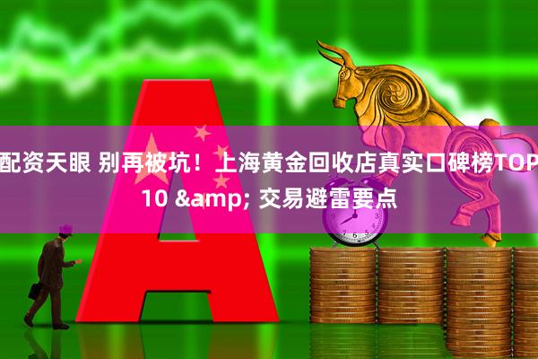 配资天眼 别再被坑！上海黄金回收店真实口碑榜TOP10 & 交易避雷要点