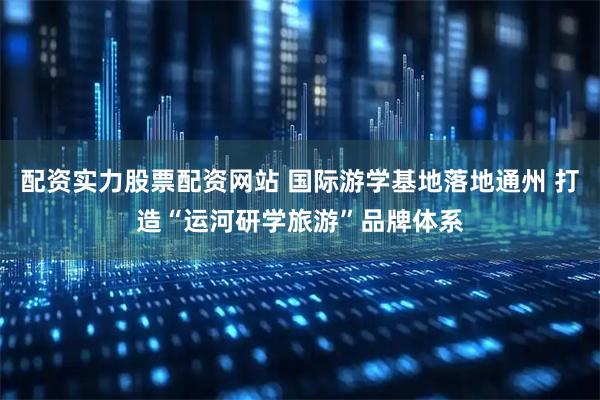 配资实力股票配资网站 国际游学基地落地通州 打造“运河研学旅游”品牌体系