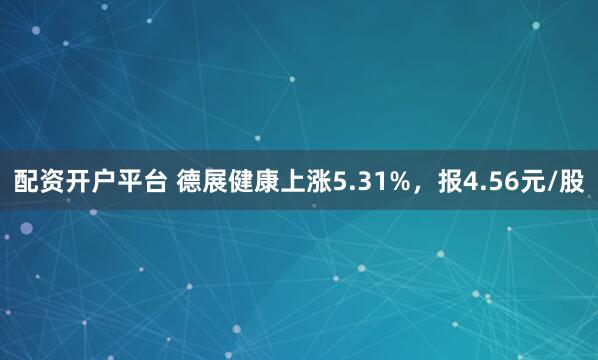 配资开户平台 德展健康上涨5.31%，报4.56元/股